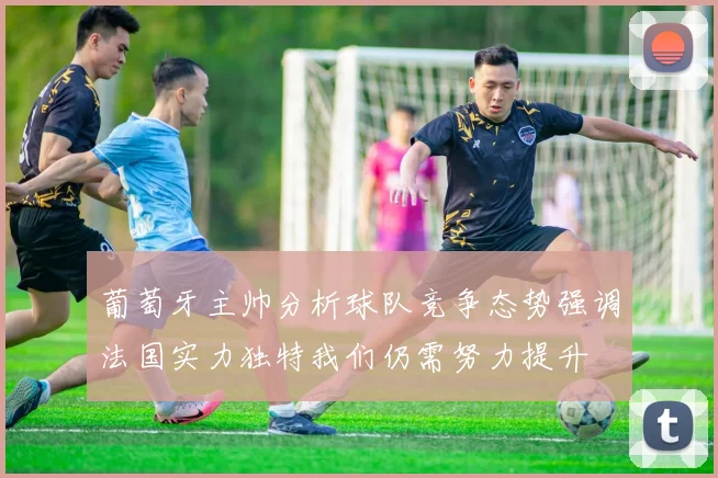 葡萄牙主帅分析球队竞争态势强调法国实力独特我们仍需努力提升