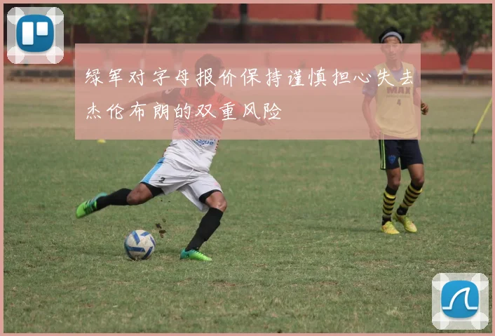 绿军对字母报价保持谨慎担心失去杰伦布朗的双重风险