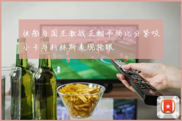 快船与国王激战正酣半场比分紧咬小卡与科林斯表现抢眼