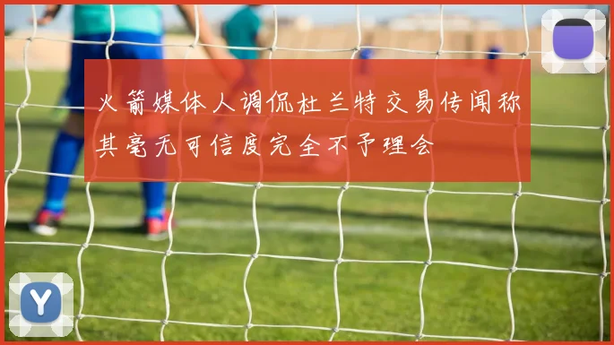 火箭媒体人调侃杜兰特交易传闻称其毫无可信度完全不予理会