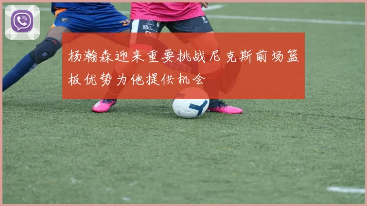 杨瀚森迎来重要挑战尼克斯前场篮板优势为他提供机会