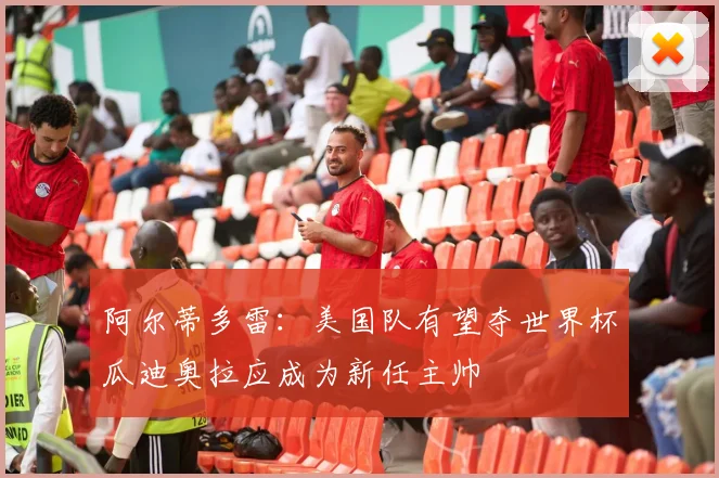 阿尔蒂多雷：美国队有望夺世界杯瓜迪奥拉应成为新任主帅