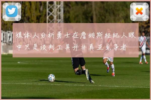 媒体人分析勇士在詹姆斯经纪人眼中只是谈判工具并非真正竞争者