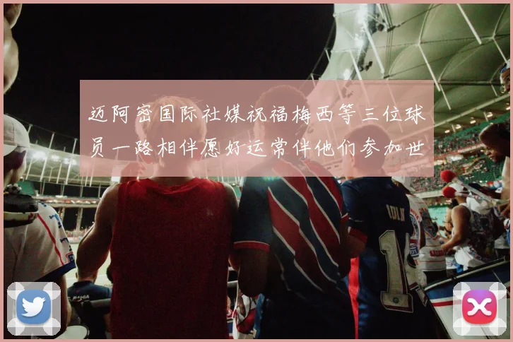 迈阿密国际社媒祝福梅西等三位球员一路相伴愿好运常伴他们参加世界杯