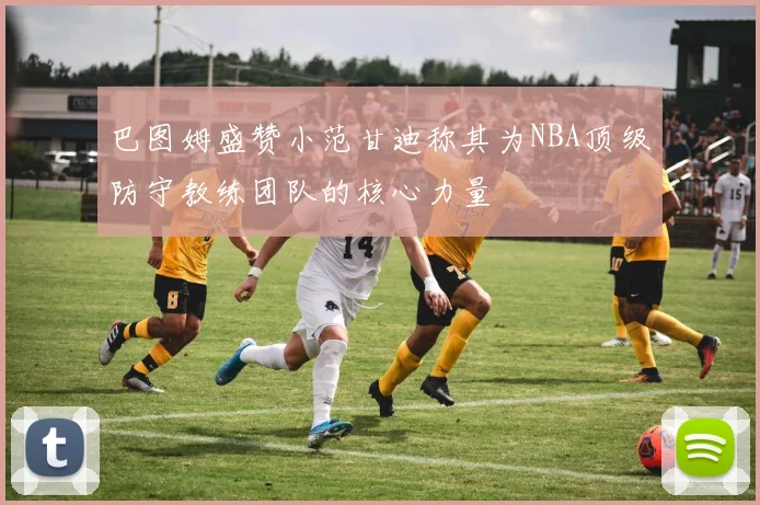 巴图姆盛赞小范甘迪称其为NBA顶级防守教练团队的核心力量
