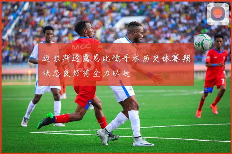 迈尔斯透露恩比德手术历史休赛期状态良好将全力以赴