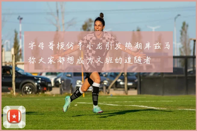 字母哥模仿李小龙引发热潮库兹马称大家都想成为文班的追随者