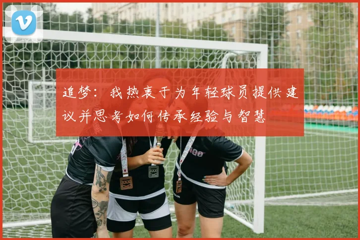 追梦：我热衷于为年轻球员提供建议并思考如何传承经验与智慧