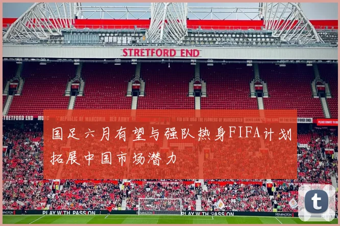 国足六月有望与强队热身FIFA计划拓展中国市场潜力