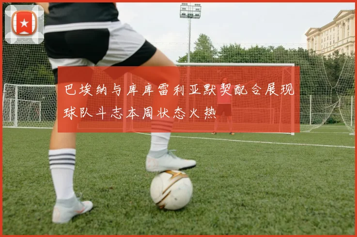巴埃纳与库库雷利亚默契配合展现球队斗志本周状态火热
