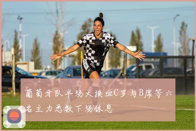 葡萄牙队半场大换血C罗与B席等六名主力悉数下场休息