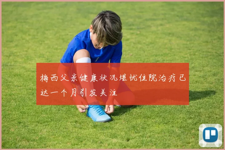 梅西父亲健康状况堪忧住院治疗已达一个月引发关注