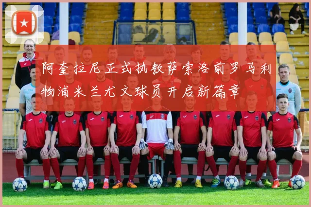 阿奎拉尼正式执教萨索洛前罗马利物浦米兰尤文球员开启新篇章